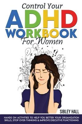 Control Your ADHD Workbook For Women: Hands On Activities To Help You Better Your Organization Skills, Stop Over Thinking & Develop Executive Function - Sibley Hall