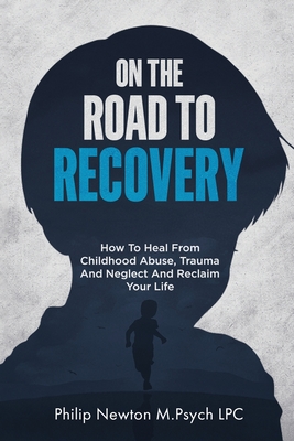 On The Road To Recovery: How To Heal from Childhood Abuse, Trauma And Neglect And Reclaim Your Life - Philip Newton M. Psych Lpc