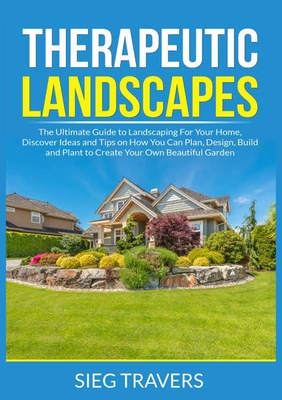Therapeutic Landscapes: The Ultimate Guide to Landscaping For Your Home, Discover Ideas and Tips on How You Can Plan, Design, Build and Plant - Sieg Travers