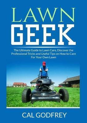 Lawn Geek: The Ultimate Guide to Lawn Care, Discover the Professional Tricks and Useful Tips on How to Care For Your Own Lawn - Cal Godfrey