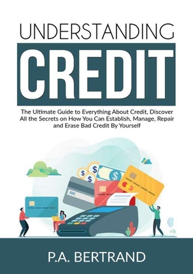 Understanding Credit: The Ultimate Guide to Everything About Credit, Discover All the Secrets on How You Can Establish, Manage, Repair and E - P. A. Bertrand