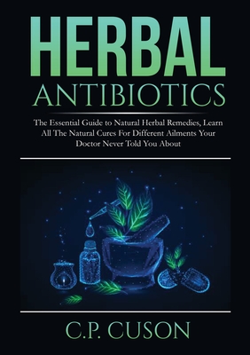 Herbal Antibiotics: The Essential Guide to Natural Herbal Remedies, Learn All The Natural Cures For Different Ailments Your Doctor Never T - C. P. Cuson