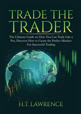 Trade the Trader: The Ultimate Guide on How You Can Trade Like a Pro, Discover How to Create the Perfect Mindset For Successful Trading - H. T. Lawrence