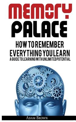 Memory Palace: How To Remember Everything You Learn; A Guide To Learning With Unlimited Potential - Adam Brown
