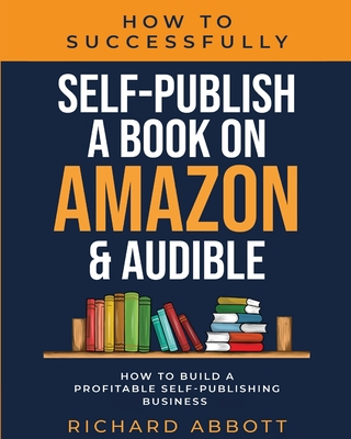 How To Successfully Self-Publish A Book On Amazon & Audible: How To Build A Profitable Self-Publishing Business: How To Build A Profitable Self-Publis - Richard Abbott