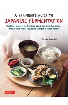 A Beginner's Guide to Japanese Fermentation: Healthy Home-Style Recipes Using Shio Koji, Amazake, Brown Rice Miso, Nukazuke Pickles & Much More! - Hiroko Shirasaki