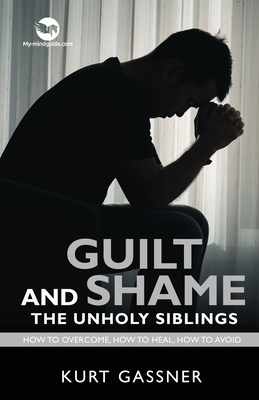 Guilt And Shame The Unholy Siblings: How to Overcome, How to Heal, How to Avoid. - Kurt Gassner