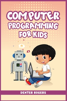Computer Programming for Kids: An Easy Step-by-Step Guide For Young Programmers To Learn Coding Skills (2022 Crash Course for Newbies) - Dexter Rogers