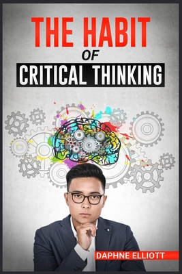 The Habit of Critical Thinking: Change Your Mind and Sharpen Your Thoughts With These Powerful Routines (2022 Guide for Beginners) - Daphne Elliott