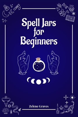 Spell Jars for Beginners: The Modern Witch Compendium. 56 Magic Recipes to Fulfill All Your Wishes (2022 Guide for All) - Zelene Graves