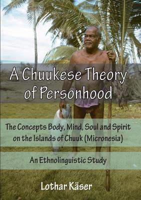 A Chuukese Theory of Personhood: The Concepts Body, Mind, Soul and Spirit on the Islands of Chuuk (Micronesia) - An Ethnolinguistic Study - Lothar Kaser