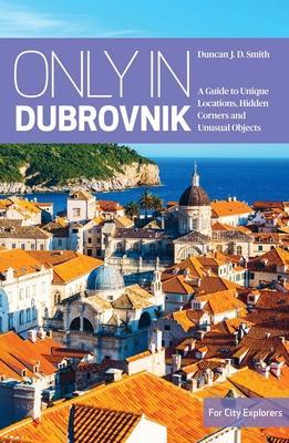 Only in Dubrovnik: A Guide to Unique Locations, Hidden Corners and Unusual Objects - Duncan J. D. Smith
