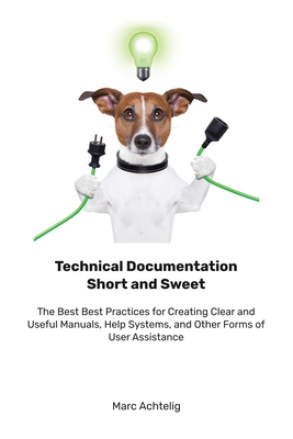Technical Documentation Short and Sweet: The Best Best Practices for Creating Clear and Useful Manuals, Help Systems, and Other Forms of User Assistan - Marc Achtelig