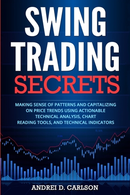Swing Trading Secrets: Making Sense Of Patterns And Capitalizing On Price Trends Using Actionable Technical Analysis, Chart Reading Tools, An - Andrei D. Carlson