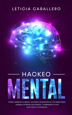 Hackeo Mental: Cómo Cambiar Tu Mente, Volverte Un Maestro De Tus Emociones, Lograr Las Metas Que Deseas Y Comenzar a Vivir Con Todo T - Leticia Caballero