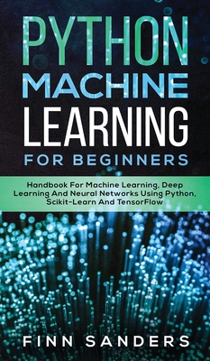 Python Machine Learning For Beginners: Handbook For Machine Learning, Deep Learning And Neural Networks Using Python, Scikit-Learn And TensorFlow - Finn Sanders