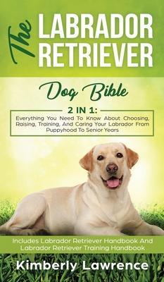The Labrador Retriever Dog Bible: Everything You Need To Know About Choosing, Raising, Training, And Caring Your Labrador From Puppyhood To Senior Yea - Kimberly Lawrence