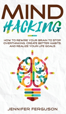 Mind Hacking: How To Rewire Your Brain To Stop Overthinking, Create Better Habits And Realize Your Life Goals - Jennifer Ferguson
