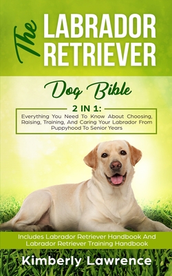 The Labrador Retriever Dog Bible: Everything You Need To Know About Choosing, Raising, Training, And Caring Your Labrador From Puppyhood To Senior Yea - Kimberly Lawrence