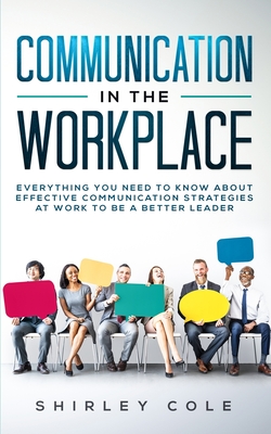 Communication In The Workplace: Everything You Need To Know About Effective Communication Strategies At Work To Be A Better Leader - Shirley Cole