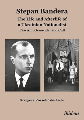 Stepan Bandera: The Life and Afterlife of a Ukrainian Nationalist: Fascism, Genocide, and Cult - Grzegorz Rossoliński-liebe