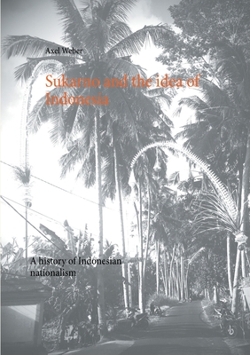 Sukarno and the idea of Indonesia: A history of Indonesian nationalism - Axel Weber