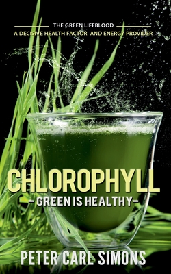 Chlorophyll - Green is Healthy: The green lifeblood - a decisive health factor and energy provider - Peter Carl Simons