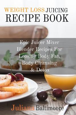 Weight Loss Juicing Recipe Book: Epic Juicer Mixer Blender Recipes For Loosing Body Fat, Body Cleansing & Detox - Juliana Baltimoore