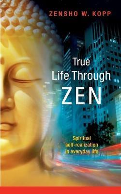 True Life Through Zen: Spiritual self-realisation in daily life - Zensho W. Kopp