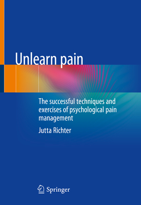 Unlearn Pain: The Successful Techniques and Exercises of Psychological Pain Management - Jutta Richter
