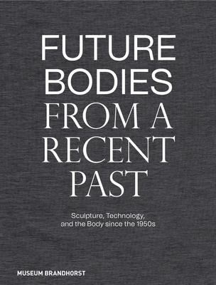 Future Bodies from a Recent Past: Sculpture, Technology, and the Body Since the 1950s - Patrizia Dander