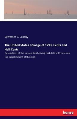 The United States Coinage of 1793, Cents and Half Cents: Descriptions of the various dies bearing that date with notes on the establishment of the min - Sylvester S. Crosby