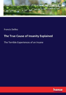 The True Cause of Insanity Explained: The Terrible Experiences of an Insane - Francis Delilez