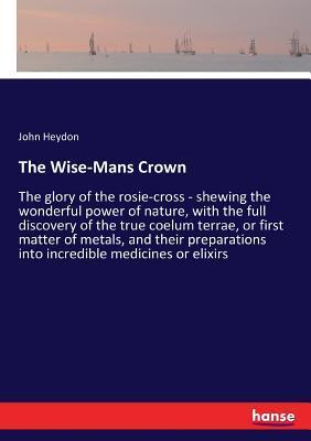 The Wise-Mans Crown: The glory of the rosie-cross - shewing the wonderful power of nature, with the full discovery of the true coelum terra - John Heydon