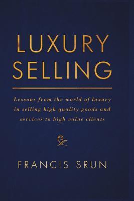Luxury Selling: Lessons from the World of Luxury in Selling High Quality Goods and Services to High Value Clients - Francis Srun