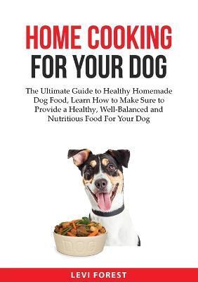 Home Cooking for Your Dog: The Ultimate Guide to Healthy Homemade Dog Food, Learn How to Make Sure to Provide a Healthy, Well-Balanced and Nutrit - Levi Forest