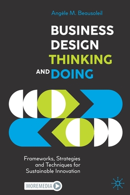 Business Design Thinking and Doing: Frameworks, Strategies and Techniques for Sustainable Innovation - Angèle M. Beausoleil