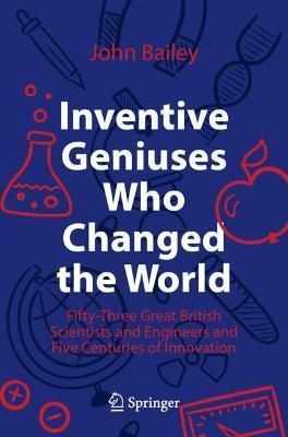 Inventive Geniuses Who Changed the World: Fifty-Three Great British Scientists and Engineers and Five Centuries of Innovation - John Bailey