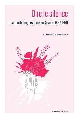 Dire le silence: Insécurité linguistique en Acadie 1867-1970 - Annette Boudreau