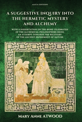 A Suggestive Inquiry into the Hermetic Mystery and Alchemy: with a dissertation on the more celebrated of the Alchemical Philosophers being an attempt - Mary Anne Atwood