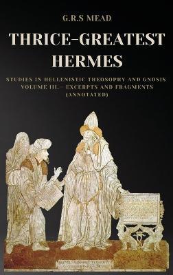 Thrice-Greatest Hermes: Studies in Hellenistic Theosophy and Gnosis Volume III.- Excerpts and Fragments (Annotated) - G. R. S. Mead