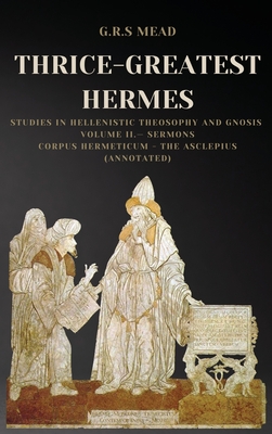 Thrice-Greatest Hermes: Studies in Hellenistic Theosophy and Gnosis Volume II.- Sermons: Corpus Hermeticum - The Asclepius (Annotated) - G. R. S. Mead