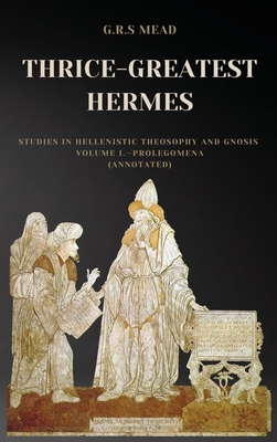 Thrice-Greatest Hermes: Studies in Hellenistic Theosophy and Gnosis Volume I.-Prolegomena (Annotated) - G. R. S. Mead