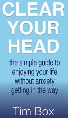 Clear Your Head: The simple guide to enjoying your life without anxiety getting in the way - Tim Box