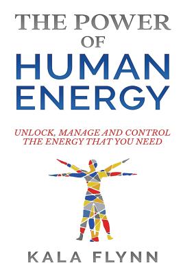 The Power of Human Energy: Unlock, Manage and Control the Energy that you need - Kala Flynn