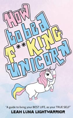 How To Be A Fucking Unicorn: A Guide To Living Your Best Life, As Your True Self - Leah Luna Lightwarrior