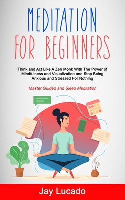 Meditation For Beginners: Think and Act Like A Zen Monk With The Power of Mindfulness and Visualization and Stop Being Anxious and Stressed For - Jay Lucado