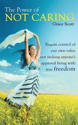 The Power of Not Caring: Regain Control of Our Own Value, Not Seeking Anyone's Approval, Living with True Freedom - Grace Scott