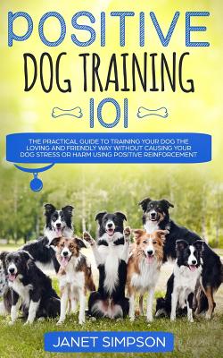Positive Dog Training 101: The Practical Guide to Training Your Dog the Loving and Friendly Way Without Causing your Dog Stress or Harm Using Pos - Janet Simpson