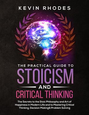 The Practical Guide to Stoicism and Critical Thinking: The Secrets to the Stoic Philosophy and Art of Happiness in Modern Life and to Mastering Critic - Kevin Rhodes
